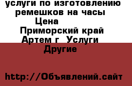 услуги по изготовлению ремешков на часы › Цена ­ 1 000 - Приморский край, Артем г. Услуги » Другие   